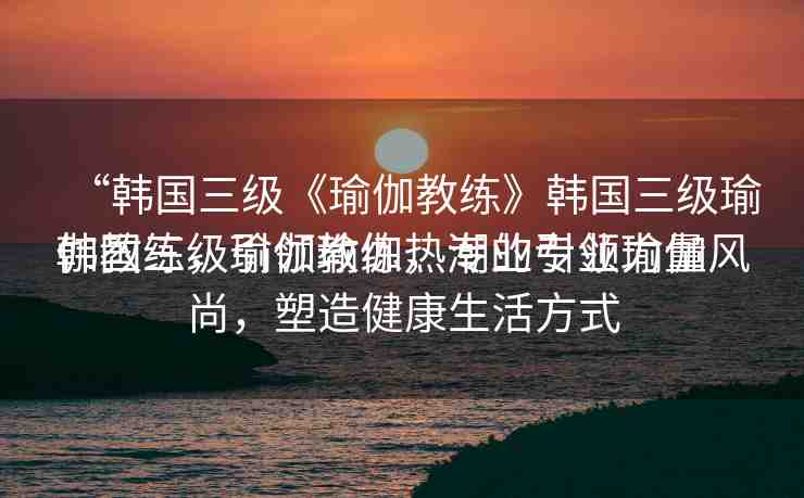 “韓國(guó)三級(jí)《瑜伽教練》韓國(guó)三級(jí)瑜伽教練，引領(lǐng)瑜伽熱潮的專業(yè)力量
韓國(guó)三級(jí)瑜伽教練，專業(yè)引領(lǐng)瑜伽風(fēng)尚，塑造健康生活方式