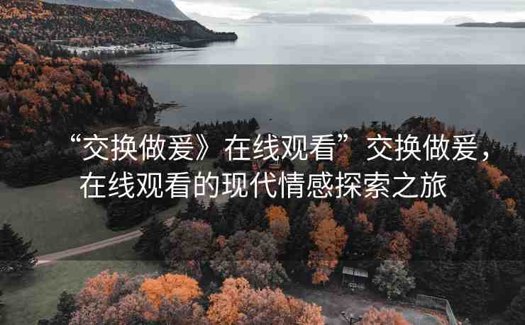 “交換做爰》在線觀看”交換做爰，在線觀看的現(xiàn)代情感探索之旅