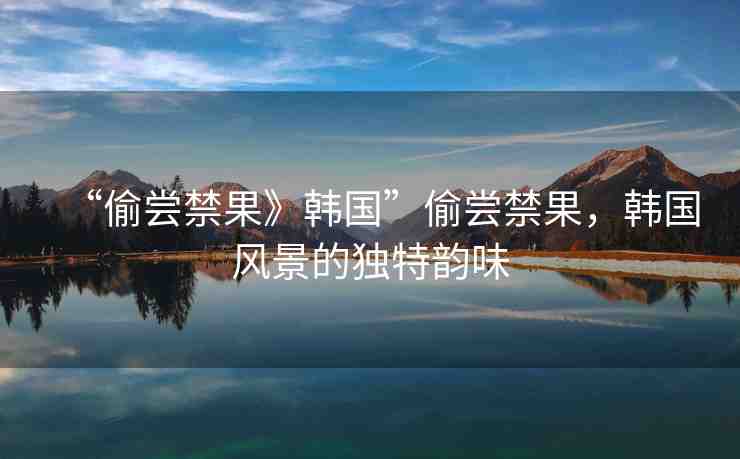 “偷嘗禁果》韓國”偷嘗禁果，韓國風(fēng)景的獨(dú)特韻味