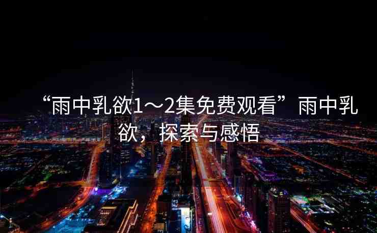 “雨中乳欲1～2集免費(fèi)觀看”雨中乳欲，探索與感悟