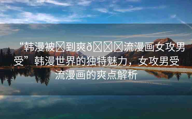 “韓漫被?到爽??流漫畫女攻男受”韓漫世界的獨(dú)特魅力，女攻男受流漫畫的爽點(diǎn)解析