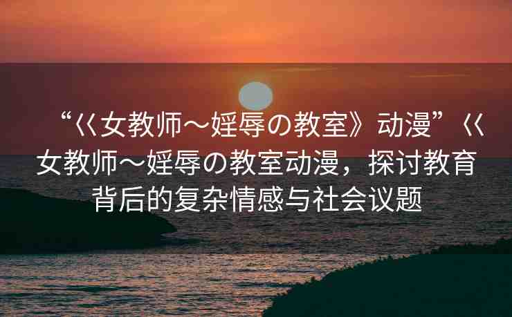 “巜女教師～婬辱の教室》動(dòng)漫”巜女教師～婬辱の教室動(dòng)漫，探討教育背后的復(fù)雜情感與社會議題