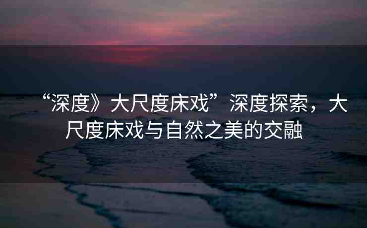 “深度》大尺度床戲”深度探索，大尺度床戲與自然之美的交融