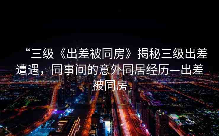 “三級《出差被同房》揭秘三級出差遭遇，同事間的意外同居經(jīng)歷—出差被同房