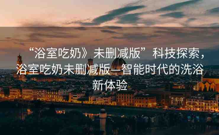 “浴室吃奶》未刪減版”科技探索，浴室吃奶未刪減版—智能時代的洗浴新體驗