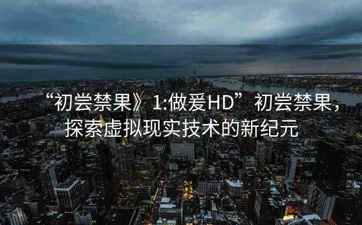 “初嘗禁果》1:做爰HD”初嘗禁果，探索虛擬現(xiàn)實(shí)技術(shù)的新紀(jì)元