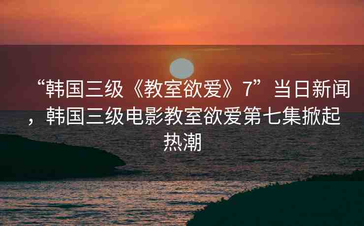 “韓國(guó)三級(jí)《教室欲愛(ài)》7”當(dāng)日新聞，韓國(guó)三級(jí)電影教室欲愛(ài)第七集掀起熱潮