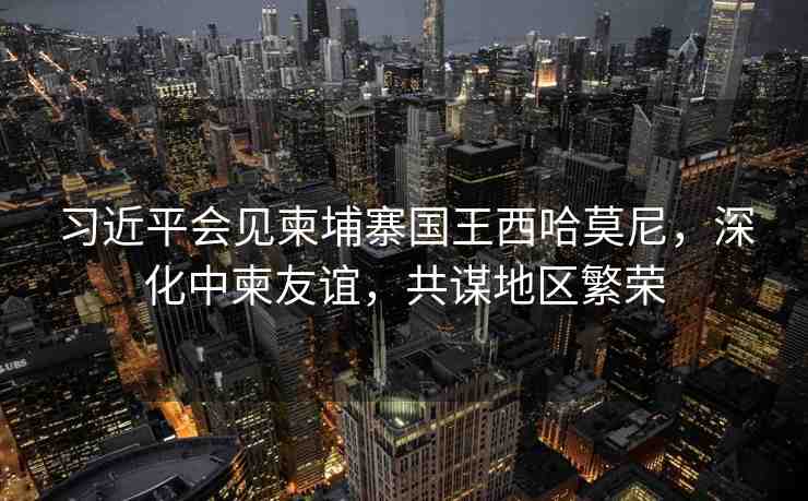 習(xí)近平會(huì)見柬埔寨國王西哈莫尼，深化中柬友誼，共謀地區(qū)繁榮