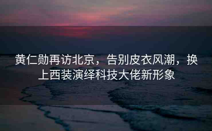 黃仁勛再訪北京，告別皮衣風(fēng)潮，換上西裝演繹科技大佬新形象