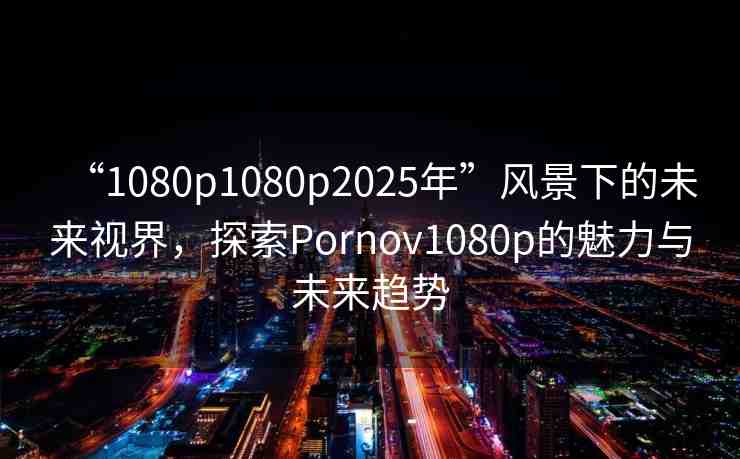 “1080p1080p2025年”風景下的未來視界，探索Pornov1080p的魅力與未來趨勢