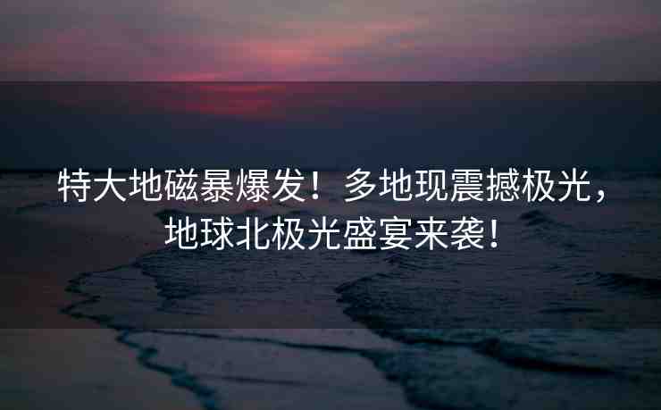 特大地磁暴爆發(fā)！多地現(xiàn)震撼極光，地球北極光盛宴來(lái)襲！