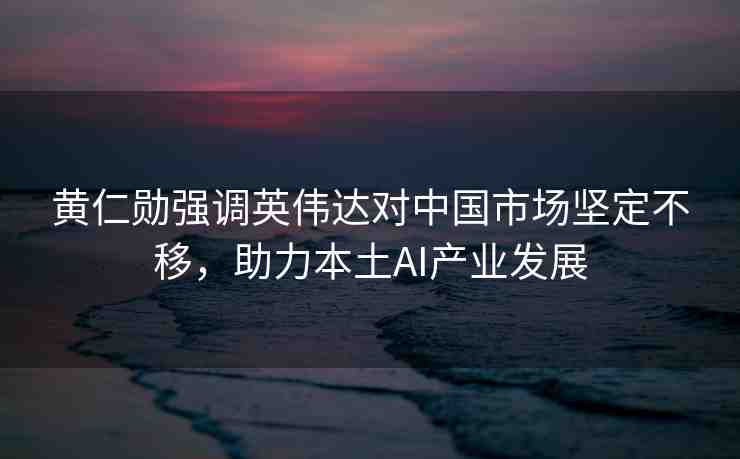 黃仁勛強(qiáng)調(diào)英偉達(dá)對中國市場堅(jiān)定不移，助力本土AI產(chǎn)業(yè)發(fā)展