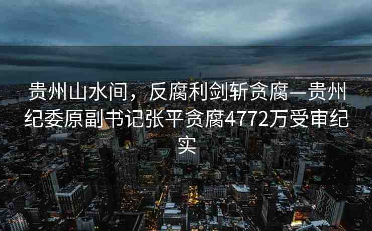 貴州山水間，反腐利劍斬貪腐—貴州紀委原副書記張平貪腐4772萬受審紀實
