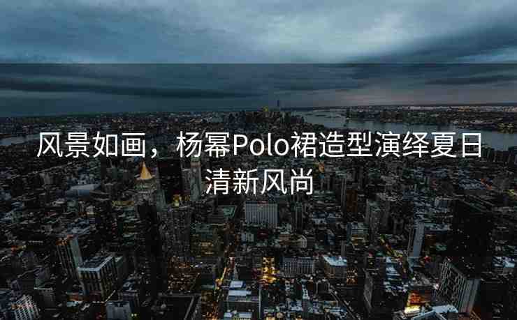 風(fēng)景如畫，楊冪Polo裙造型演繹夏日清新風(fēng)尚
