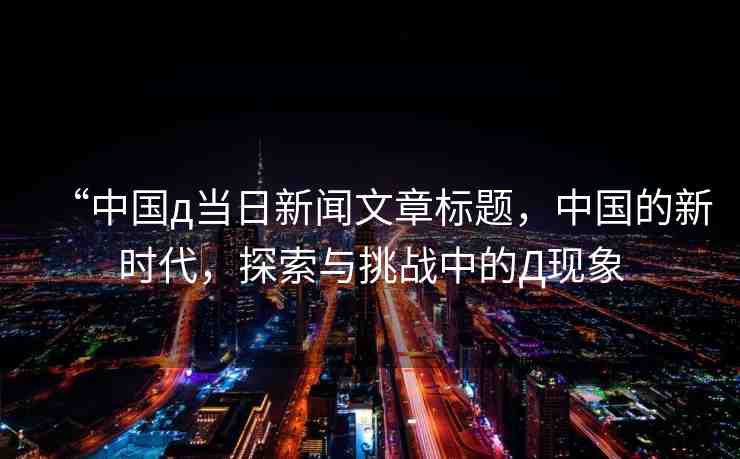 “中國(guó)д當(dāng)日新聞文章標(biāo)題，中國(guó)的新時(shí)代，探索與挑戰(zhàn)中的Д現(xiàn)象