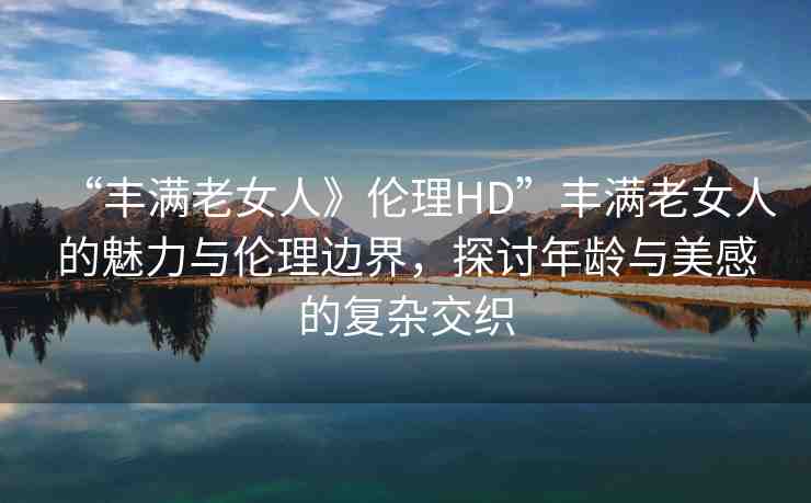 “豐滿老女人》倫理HD”豐滿老女人的魅力與倫理邊界，探討年齡與美感的復(fù)雜交織