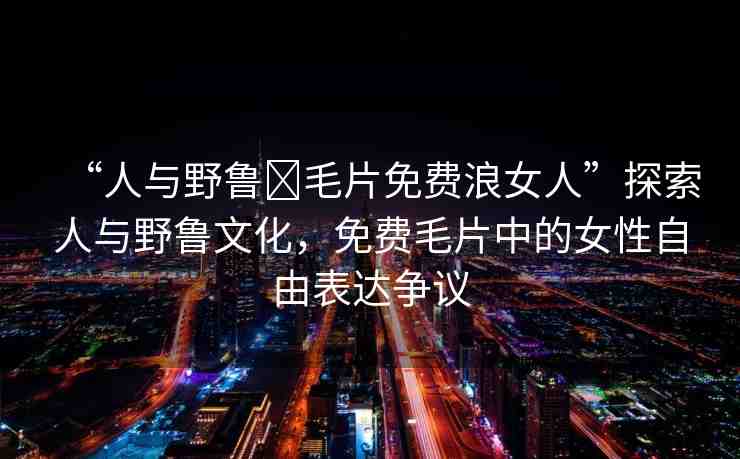 “人與野魯?毛片免費(fèi)浪女人”探索人與野魯文化，免費(fèi)毛片中的女性自由表達(dá)爭(zhēng)議