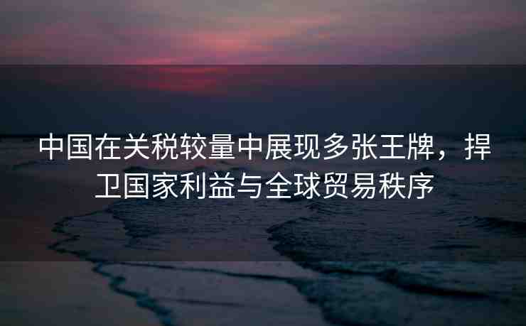 中國在關(guān)稅較量中展現(xiàn)多張王牌，捍衛(wèi)國家利益與全球貿(mào)易秩序