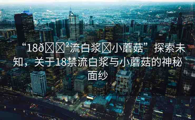 “18??流白漿?小蘑菇”探索未知，關(guān)于18禁流白漿與小蘑菇的神秘面紗