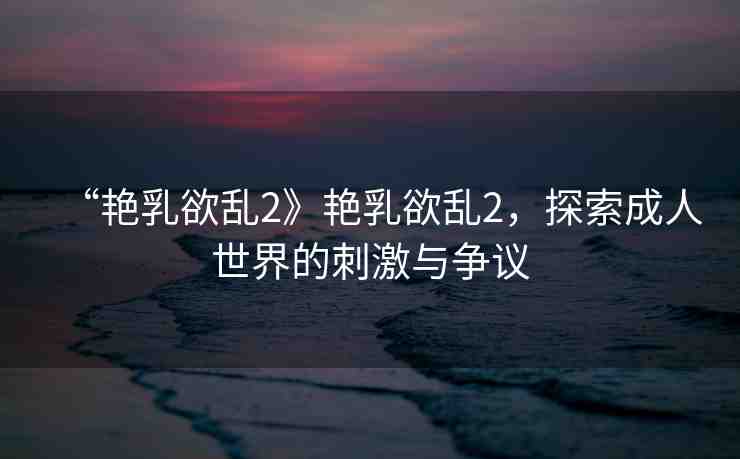 “艷乳欲亂2》艷乳欲亂2，探索成人世界的刺激與爭(zhēng)議