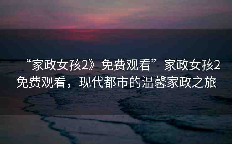 “家政女孩2》免費觀看”家政女孩2免費觀看，現(xiàn)代都市的溫馨家政之旅