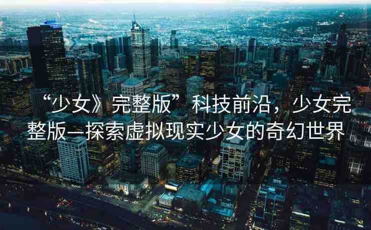 “少女》完整版”科技前沿，少女完整版—探索虛擬現(xiàn)實少女的奇幻世界