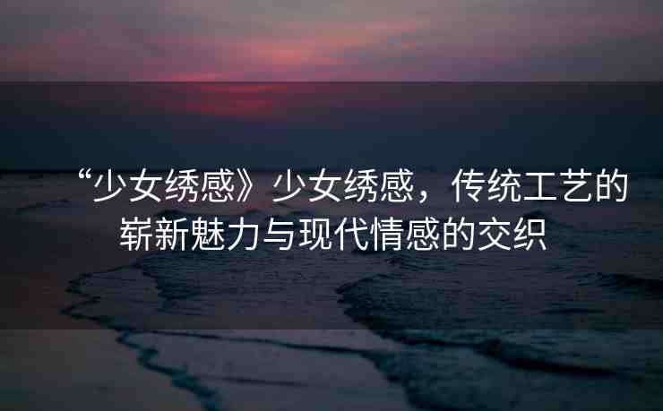 “少女繡感》少女繡感，傳統(tǒng)工藝的嶄新魅力與現(xiàn)代情感的交織