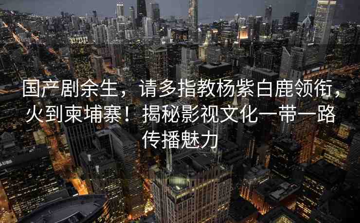 國(guó)產(chǎn)劇余生，請(qǐng)多指教楊紫白鹿領(lǐng)銜，火到柬埔寨！揭秘影視文化一帶一路傳播魅力