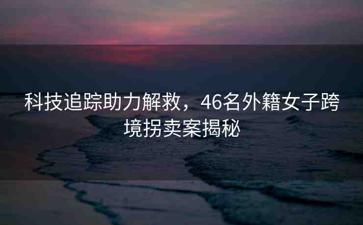 科技追蹤助力解救，46名外籍女子跨境拐賣案揭秘