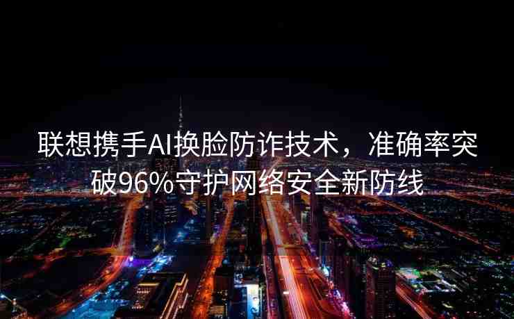 聯(lián)想攜手AI換臉防詐技術，準確率突破96%守護網絡安全新防線