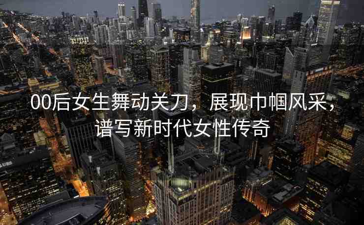 00后女生舞動關(guān)刀，展現(xiàn)巾幗風(fēng)采，譜寫新時代女性傳奇