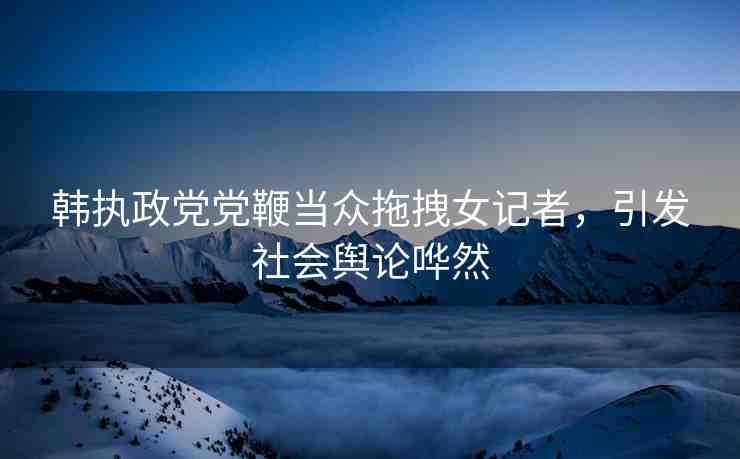韓執(zhí)政黨黨鞭當(dāng)眾拖拽女記者，引發(fā)社會輿論嘩然