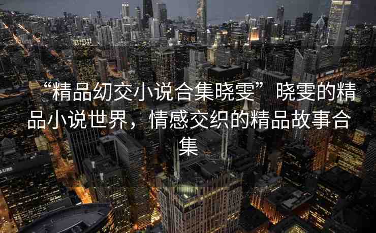 “精品?交小說合集曉雯”曉雯的精品小說世界，情感交織的精品故事合集