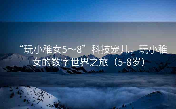 “玩小稚女5～8”科技寵兒，玩小稚女的數(shù)字世界之旅（5-8歲）