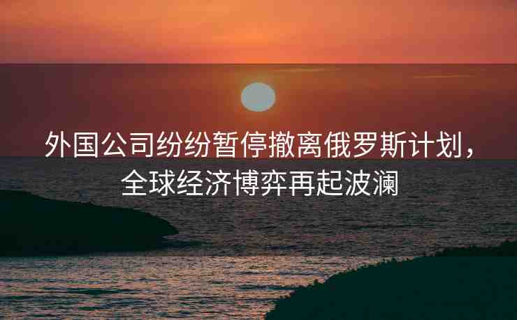 外國公司紛紛暫停撤離俄羅斯計劃，全球經(jīng)濟博弈再起波瀾