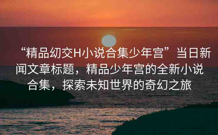 “精品?交H小說合集少年宮”當(dāng)日新聞文章標(biāo)題，精品少年宮的全新小說合集，探索未知世界的奇幻之旅