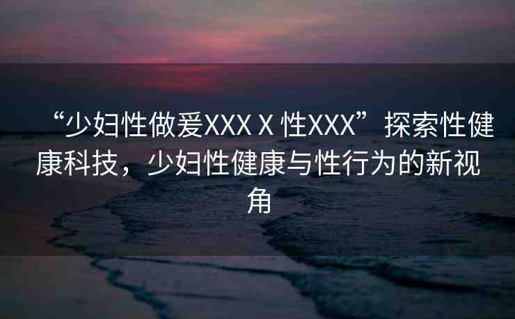 “少婦性做爰XXXⅩ性XXX”探索性健康科技，少婦性健康與性行為的新視角