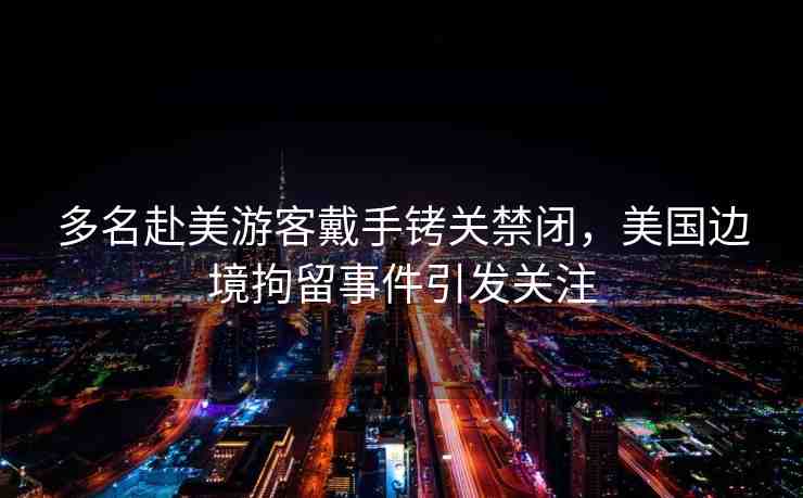 多名赴美游客戴手銬關(guān)禁閉，美國邊境拘留事件引發(fā)關(guān)注