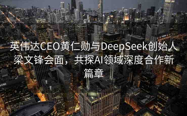 英偉達(dá)CEO黃仁勛與DeepSeek創(chuàng)始人梁文鋒會(huì)面，共探AI領(lǐng)域深度合作新篇章