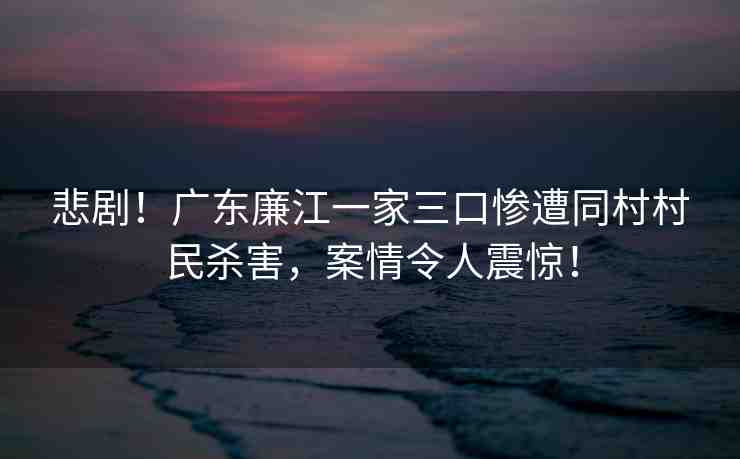 悲劇！廣東廉江一家三口慘遭同村村民殺害，案情令人震驚！