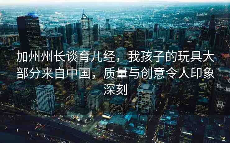 加州州長(zhǎng)談?dòng)齼航?jīng)，我孩子的玩具大部分來(lái)自中國(guó)，質(zhì)量與創(chuàng)意令人印象深刻