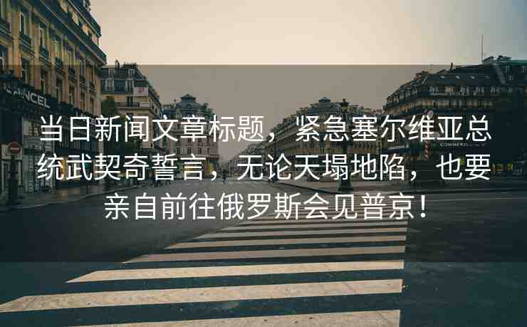 當(dāng)日新聞文章標(biāo)題，緊急塞爾維亞總統(tǒng)武契奇誓言，無論天塌地陷，也要親自前往俄羅斯會見普京！