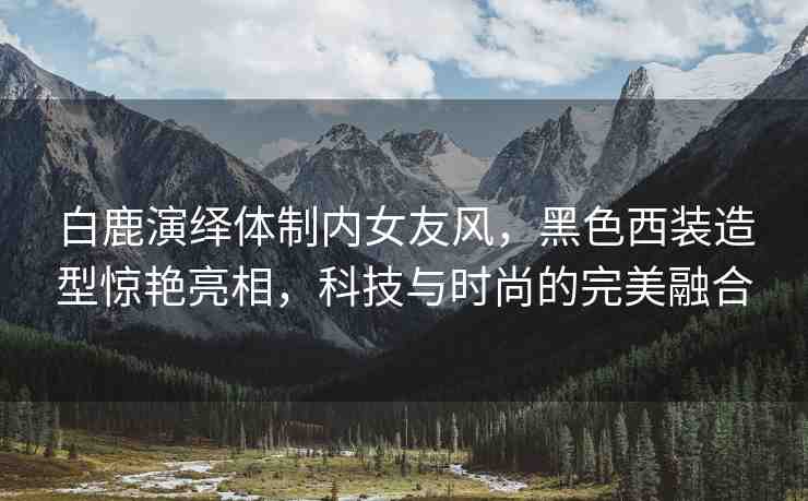 白鹿演繹體制內(nèi)女友風(fēng)，黑色西裝造型驚艷亮相，科技與時尚的完美融合