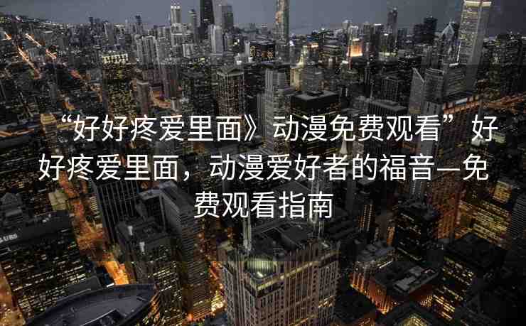 “好好疼愛(ài)里面》動(dòng)漫免費(fèi)觀看”好好疼愛(ài)里面，動(dòng)漫愛(ài)好者的福音—免費(fèi)觀看指南