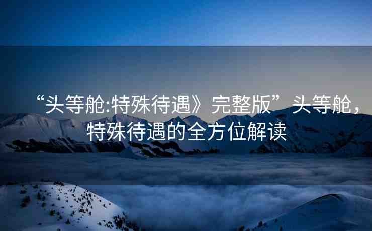 “頭等艙:特殊待遇》完整版”頭等艙，特殊待遇的全方位解讀