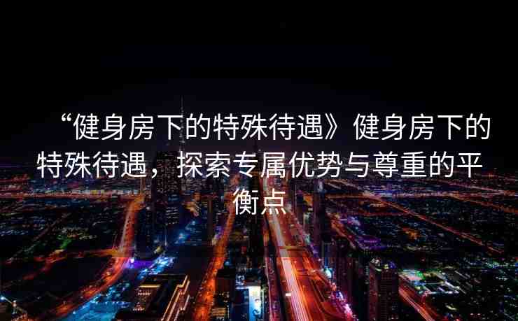 “健身房下的特殊待遇》健身房下的特殊待遇，探索專屬優(yōu)勢與尊重的平衡點