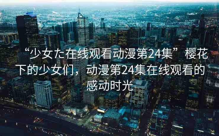 “少女た在線觀看動漫第24集”櫻花下的少女們，動漫第24集在線觀看的感動時光