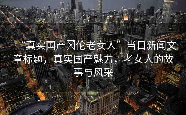 “真實國產(chǎn)亂倫老女人”當日新聞文章標題，真實國產(chǎn)魅力，老女人的故事與風(fēng)采