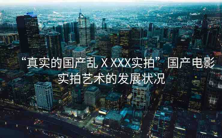 “真實的國產(chǎn)亂ⅩXXX實拍”國產(chǎn)電影實拍藝術(shù)的發(fā)展?fàn)顩r