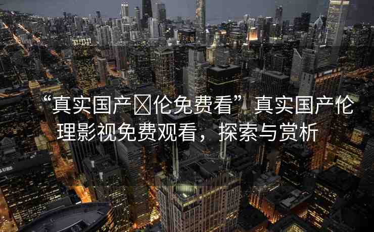 “真實國產(chǎn)亂倫免費看”真實國產(chǎn)倫理影視免費觀看，探索與賞析